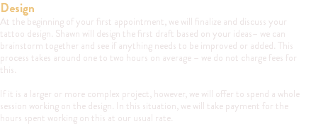 Design At the beginning of your first appointment, we will finalize and discuss your tattoo design. Shawn will design the first draft based on your ideas– we can brainstorm together and see if anything needs to be improved or added. This process takes around one to two hours on average – we do not charge fees for this. If it is a larger or more complex project, however, we will offer to spend a whole session working on the design. In this situation, we will take payment for the hours spent working on this at our usual rate.