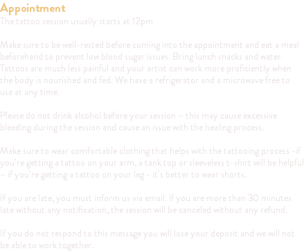 Appointment The tattoo session usually starts at 12pm Make sure to be well-rested before coming into the appointment and eat a meal beforehand to prevent low blood sugar issues. Bring lunch snacks and water. Tattoos are much less painful and your artist can work more proficiently when the body is nourished and fed. We have a refrigerator and a microwave free to use at any time. Please do not drink alcohol before your session – this may cause excessive bleeding during the session and cause an issue with the healing process. Make sure to wear comfortable clothing that helps with the tattooing process -if you’re getting a tattoo on your arm, a tank top or sleeveless t-shirt will be helpful – if you’re getting a tattoo on your leg - it’s better to wear shorts. If you are late, you must inform us via email. If you are more than 30 minutes late without any notification, the session will be canceled without any refund. If you do not respond to this message you will lose your deposit and we will not be able to work together.